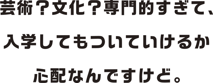 芸術？文学？専門的すぎて、入学してもついていけるか心配なんですけど。